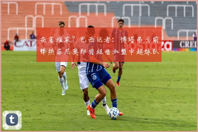 花落谁家？巴西记者：博塔弗戈前锋热菲尼奥即将租借加盟中超球队