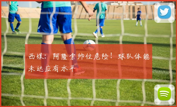 西媒：阿隆索帅位危险！球队体能未达应有水平